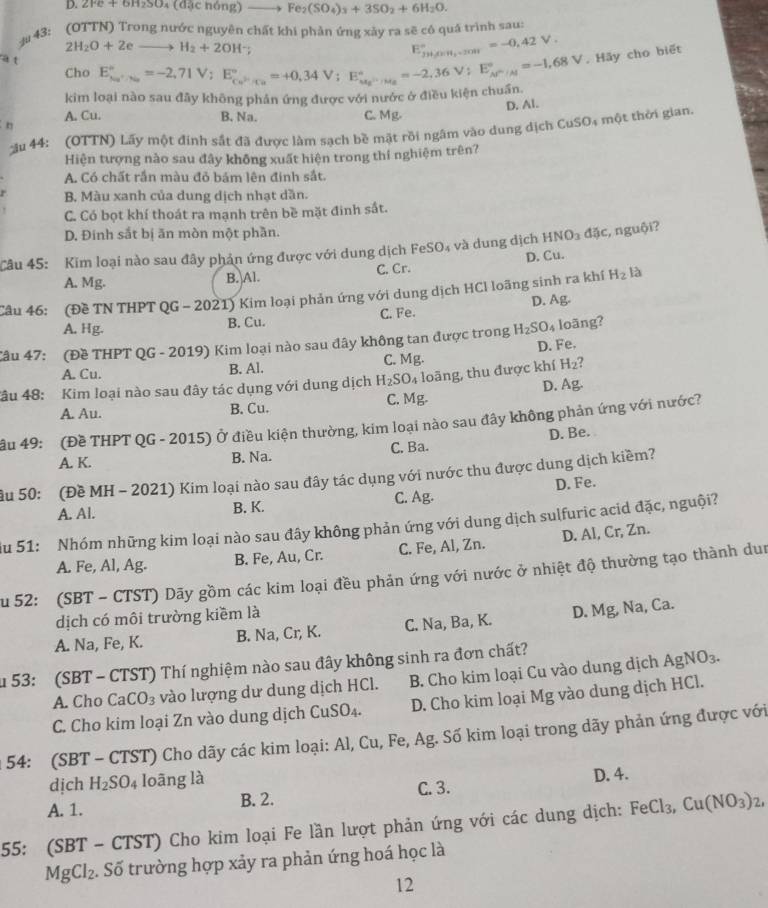 ∠ re+9H230A(03C) (đặc nóng) Fe_2(SO_4)_3+3SO_2+6H_2O.
3# 43: (OTTN) Trong nước nguyên chất khi phản ứng xảy ra sẽ có quá trình sau:
2H_2O+2eto H_2+2OH^-;
E_jy+jz=-0,4=-0,42V.^circ =-0,42V.
a t E_(ka)°=-2,71V;E_ce^(2-V)^circ =+0,34V;E_(ka)°=-2,36V;E_AF_M^circ =-1,68V.. Hãy cho biết
Cho
kim loại nào sau đãy không phản ứng được với nước ở điều kiện chuẩn.
n A. Cu. B. Na. C. Mg. D. Al.
ău 44: (OTTN) Lãy một đinh sắt đã được làm sạch bề mặt rồi ngâm vào dung dịch CuSO4 một thời gian.
Hiện tượng nào sau đây không xuất hiện trong thí nghiệm trên?
A. Có chất rắn màu đỏ bám lên đinh sắt.
B. Màu xanh của dung dịch nhạt dần.
C. Có bọt khí thoát ra mạnh trên bề mặt đinh sắt.
D. Đinh sắt bị ăn mòn một phần.
Câu 45: Kim loại nào sau đây phản ứng được với dung dịch FeSO₄ và dung dịch HNO_3dac , nguội?
A. Mg. B. Al. C. Cr. D. Cu.
Câu 46: (Đề TN THPT QG - 2021) Kim loại phản ứng với dung dịch HCl loãng sinh ra khí H_2 là
D. As 1
A. Hg. B. Cu. C. Fe.
Câu 47: (Đề THPT QG - 2019) Kim loại nào sau đây không tan được trong H_2SO_4 loãng?
A. Cu. B. Al. C. Mg. D. Fe.
Tâu 48: Kim loại nào sau đây tác dụng với dung dịch H_2SO_4 loāng, thu được khí H_2
D. Ag
A. Au. B. Cu. C. Mg.
âu 49: (Đề THPT QG - 2015) Ở điều kiện thường, kim loại nào sau đây không phản ứng với nước?
D. Be.
C. E a
A. K. B. Na.
ầu 50: (Đề MH - 2021) Kim loại nào sau đây tác dụng với nước thu được dung dịch kiềm?
A. Al. B. K. C. Ag. D. Fe.
Su 51: Nhóm những kim loại nào sau đây không phản ứng với dung dịch sulfuric acid đặc, nguội?
A. Fe, Al, Ag. B. Fe, Au, Cr. C. Fe, Al, Zn. D. Al, Cr, Zn.
ău 52: (SBT - CTST) Dãy gồm các kim loại đều phản ứng với nước ở nhiệt độ thường tạo thành dun
dịch có môi trường kiềm là
A. Na, Fe, K. B. Na, Cr, K. C. Na, Ba, K. D. Mg, Na, Ca.
u 53: (SBT - CTST) Thí nghiệm nào sau đây không sinh ra đơn chất?
A. Cho Ca CO_3 vào lượng dư dung dịch HCl. B. Cho kim loại Cu vào dung dịch A gNO_3.
C. Cho kim loại Zn vào dung dịch ( CuSO_4. D. Cho kim loại Mg vào dung dịch HCl.
* 54: (SBT - CTST) Cho dãy các kim loại: Al, Cu, Fe, Ag. Số kim loại trong dãy phản ứng được với
dịch H_2SO_4 loāng là
A. 1. B. 2. C. 3. D. 4.
55: (SBT - CTST) Cho kim loại Fe lần lượt phản ứng với các dung dịch: FeCl_3,Cu(NO_3)_2,
MgCl_2. Số trường hợp xảy ra phản ứng hoá học là
12