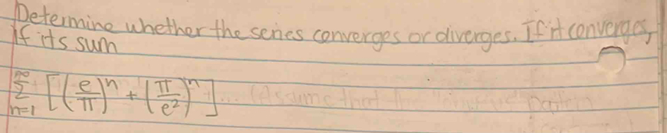 Determine whether the senes converges or diverges. If it converges 
If its sum
sumlimits _(n=1)^(∈fty)[( e/π  )^n+( π /e^2 )^n]