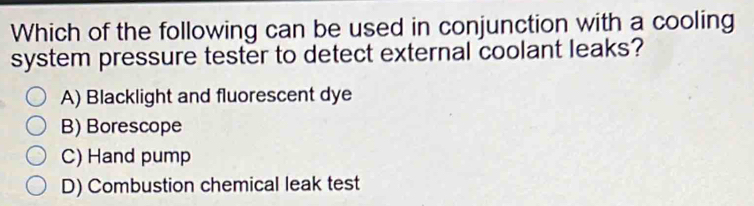 Which of the following can be used in conjunction with a cooling
system pressure tester to detect external coolant leaks?
A) Blacklight and fluorescent dye
B) Borescope
C) Hand pump
D) Combustion chemical leak test