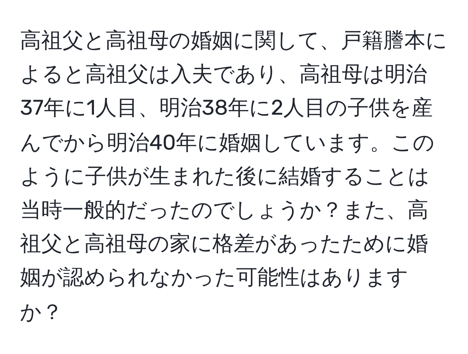 高祖父と高祖母の婚姻に関して、戸籍謄本によると高祖父は入夫であり、高祖母は明治37年に1人目、明治38年に2人目の子供を産んでから明治40年に婚姻しています。このように子供が生まれた後に結婚することは当時一般的だったのでしょうか？また、高祖父と高祖母の家に格差があったために婚姻が認められなかった可能性はありますか？