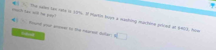 much tax will he pay? 
The sales tax rate is 10%. If Martin buys a washing machine priced at $403, how 
Round your answer to the nearest dollar: $
Submlt