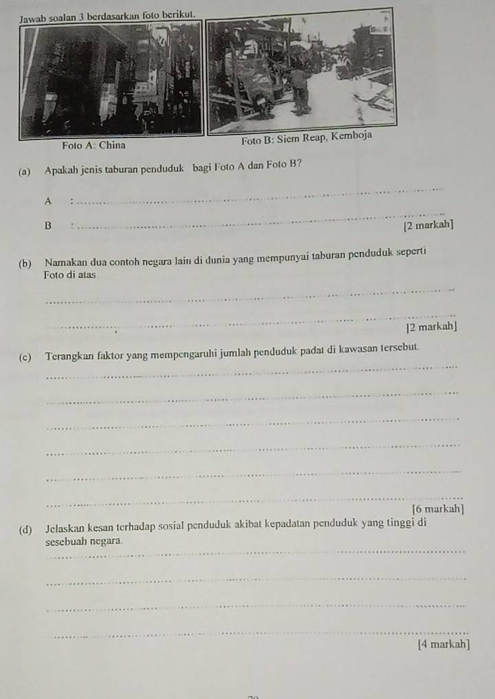 oalan 3 berdasarkan foto berikut. 
Foto A: China 
(a) Apakah jenis taburan penduduk bagi Foto A dan Foto B? 
A : 
_ 
_ 
B [2 markah] 
(b) Namakan dua contoh negara lain di dunia yang mempunyai taburan penduduk seperti 
Foto di atas 
_ 
_ 
]2 markah] 
_ 
(c) Terangkan faktor yang mempengaruhi jumlah penduduk padat di kawasan tersebut. 
_ 
_ 
_ 
_ 
_ 
[6 markah] 
(d) Jelaskan kesan terhadap sosial penduduk akibat kepadatan penduduk yang tinggi di 
_ 
sesebuah negara. 
_ 
_ 
_ 
[4 markah]