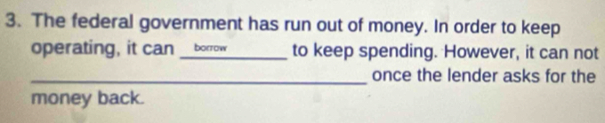 The federal government has run out of money. In order to keep 
operating, it can __borrow to keep spending. However, it can not 
_once the lender asks for the 
money back.