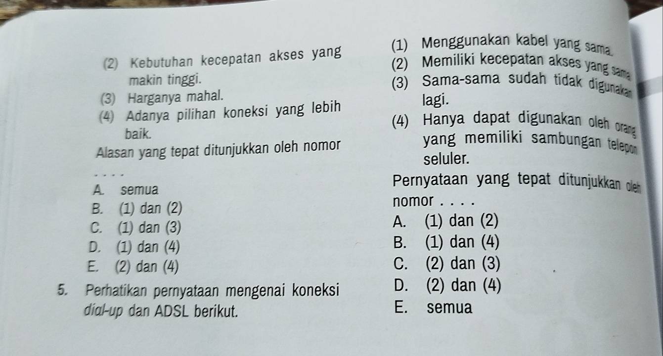 (2) Kebutuhan kecepatan akses yang
(1) Menggunakan kabel yang sama.
(2) Memiliki kecepatan akses yang sam
makin tinggi.
(3) Sama-sama sudah tidak digunakan
(3) Harganya mahal.
4 Adanya pilihan koneksi yang lebih
lagi.
(4) Hanya dapat digunakan oleh orang
baik.
Alasan yang tepat ditunjukkan oleh nomor
yang memiliki sambungan telepon .
seluler.
A. semua
Pernyataan yang tepat ditunjukkan oleh
B. (1) dan (2)
nomor . . . .
C. (1) dan (3)
A. (1) dan (2)
D. (1) dan (4)
B. (1) dan (4)
E. (2) dan (4) C. (2) dan (3)
5. Perhatikan pernyataan mengenai koneksi
D. (2) dan (4)
dial-up dan ADSL berikut.
E. semua