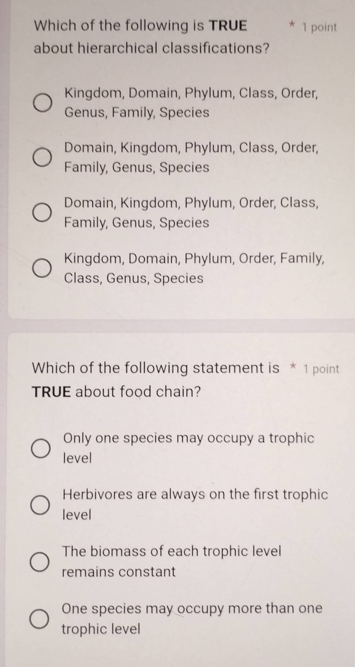 Which of the following is TRUE * 1 point
about hierarchical classifications?
Kingdom, Domain, Phylum, Class, Order,
Genus, Family, Species
Domain, Kingdom, Phylum, Class, Order,
Family, Genus, Species
Domain, Kingdom, Phylum, Order, Class,
Family, Genus, Species
Kingdom, Domain, Phylum, Order, Family,
Class, Genus, Species
Which of the following statement is * 1 point
TRUE about food chain?
Only one species may occupy a trophic
level
Herbivores are always on the first trophic
level
The biomass of each trophic level
remains constant
One species may occupy more than one
trophic level