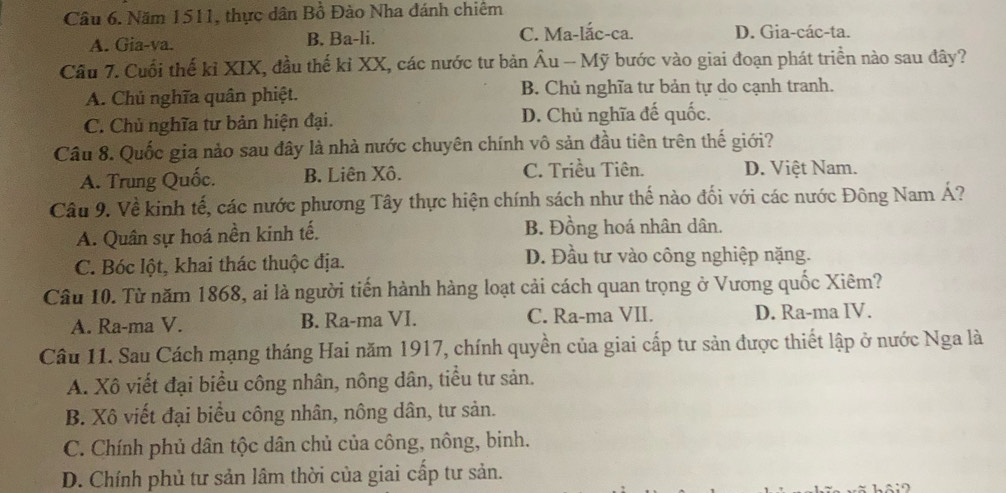 Năm 1511, thực dân Bồ Đào Nha đánh chiêm
A. Gia-va. B. Ba-li. C. Ma-lắc-ca. D. Gia-các-ta.
Câu 7. Cuối thế kỉ XIX, đầu thế kỉ XX, các nước tư bản Âu - Mỹ bước vào giai đoạn phát triển nào sau đây?
A. Chủ nghĩa quân phiệt. B. Chủ nghĩa tư bản tự do cạnh tranh.
C. Chủ nghĩa tư bản hiện đại. D. Chủ nghĩa đế quốc.
Câu 8. Quốc gia nảo sau đây là nhà nước chuyên chính vô sản đầu tiên trên thế giới?
A. Trung Quốc. B. Liên Xô. C. Triều Tiên. D. Việt Nam.
Câu 9. Về kinh tế, các nước phương Tây thực hiện chính sách như thế nào đối với các nước Đông Nam Á?
A. Quân sự hoá nền kinh tế. B. Đồng hoá nhân dân.
C. Bóc lột, khai thác thuộc địa.
D. Đầu tư vào công nghiệp nặng.
Câu 10. Từ năm 1868, ai là người tiến hành hàng loạt cải cách quan trọng ở Vương quốc Xiêm?
A. Ra-ma V. B. Ra-ma VI. C. Ra-ma VII. D. Ra-ma IV.
Câu 11. Sau Cách mạng tháng Hai năm 1917, chính quyền của giai cấp tư sản được thiết lập ở nước Nga là
A. Xô viết đại biểu công nhân, nông dân, tiểu tư sản.
B. Xô viết đại biểu công nhân, nông dân, tư sản.
C. Chính phủ dân tộc dân chủ của công, nông, binh.
D. Chính phủ tư sản lâm thời của giai cấp tư sản.