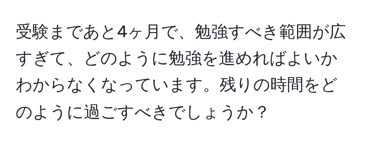 受験まであと4ヶ月で、勉強すべき範囲が広すぎて、どのように勉強を進めればよいかわからなくなっています。残りの時間をどのように過ごすべきでしょうか？