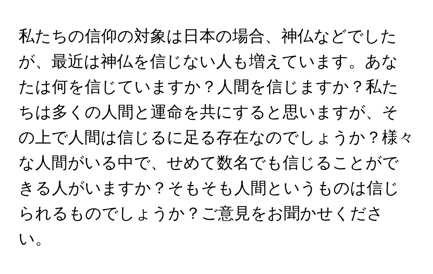 私たちの信仰の対象は日本の場合、神仏などでしたが、最近は神仏を信じない人も増えています。あなたは何を信じていますか？人間を信じますか？私たちは多くの人間と運命を共にすると思いますが、その上で人間は信じるに足る存在なのでしょうか？様々な人間がいる中で、せめて数名でも信じることができる人がいますか？そもそも人間というものは信じられるものでしょうか？ご意見をお聞かせください。