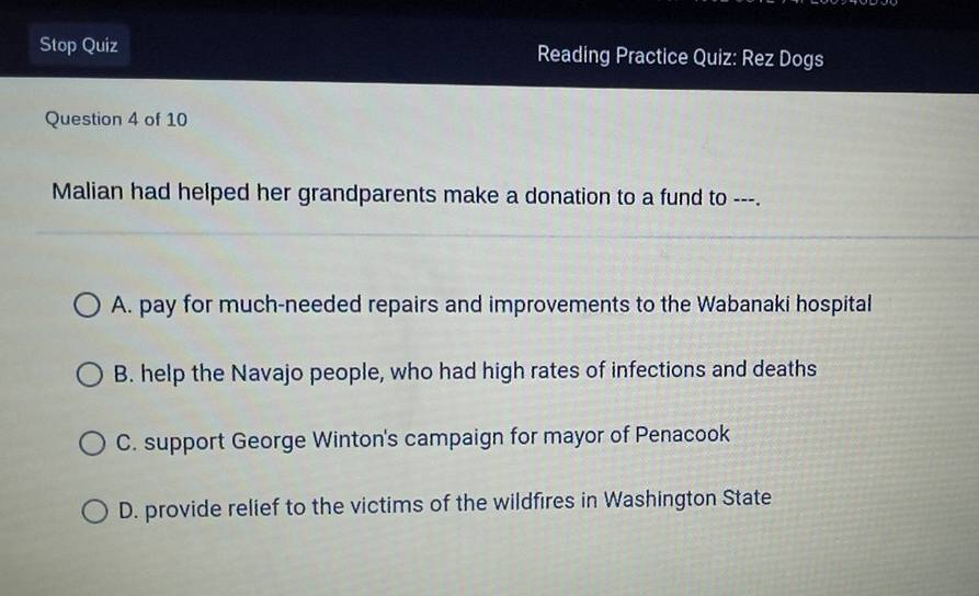 Stop Quiz Reading Practice Quiz: Rez Dogs
Question 4 of 10
Malian had helped her grandparents make a donation to a fund to ---.
A. pay for much-needed repairs and improvements to the Wabanaki hospital
B. help the Navajo people, who had high rates of infections and deaths
C. support George Winton's campaign for mayor of Penacook
D. provide relief to the victims of the wildfires in Washington State