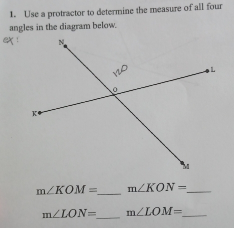 Use a protractor to determine the measure of all four 
angles in the diagram below.
m∠ KOM= _  m∠ KON= _ 
m∠ LON= _  m∠ LOM= _