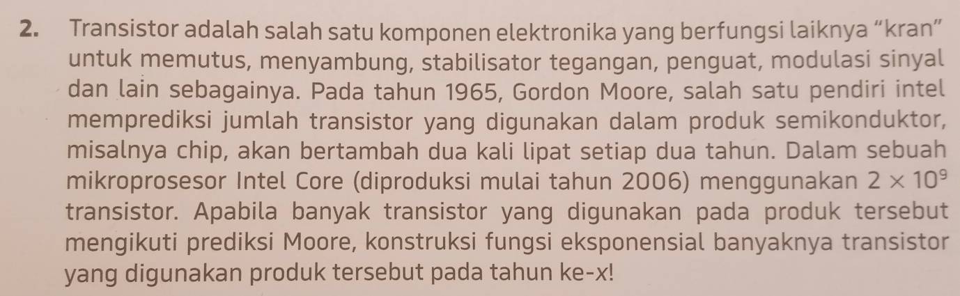 Transistor adalah salah satu komponen elektronika yang berfungsi laiknya “kran” 
untuk memutus, menyambung, stabilisator tegangan, penguat, modulasi sinyal 
dan lain sebagainya. Pada tahun 1965, Gordon Moore, salah satu pendiri intel 
memprediksi jumlah transistor yang digunakan dalam produk semikonduktor, 
misalnya chip, akan bertambah dua kali lipat setiap dua tahun. Dalam sebuah 
mikroprosesor Intel Core (diproduksi mulai tahun 2006) menggunakan 2* 10^9
transistor. Apabila banyak transistor yang digunakan pada produk tersebut 
mengikuti prediksi Moore, konstruksi fungsi eksponensial banyaknya transistor 
yang digunakan produk tersebut pada tahun ke- x!