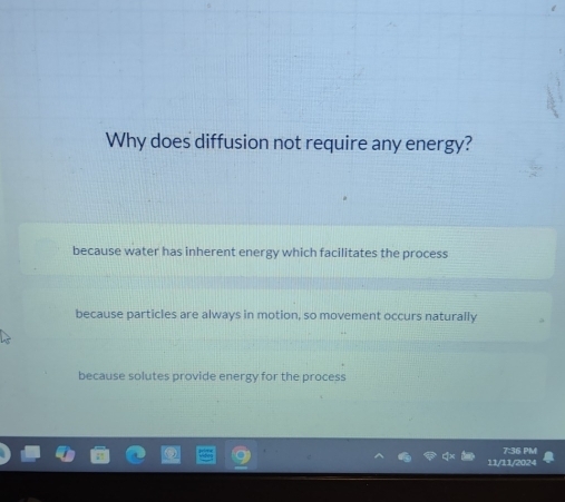 Why does diffusion not require any energy?
because water has inherent energy which facilitates the process
because particles are always in motion, so movement occurs naturally
because solutes provide energy for the process
7:36 PM
11/11/2024