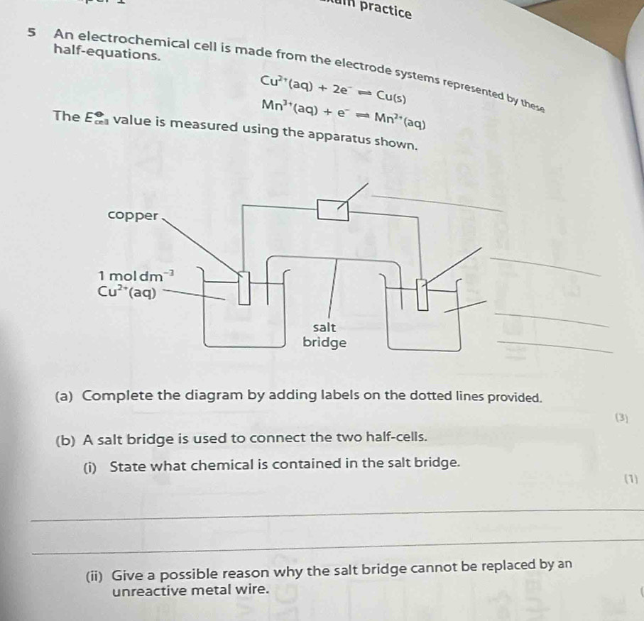 um practice
half-equations.
5 An electrochemical cell is made from the electrode systems represented by these
Cu^(2+)(aq)+2e^-leftharpoons Cu(s)
Mn^(3+)(aq)+e^-leftharpoons Mn^(2+)(aq)
The E_(cell)^? value is measured using the apparatus shown.
_
(a) Complete the diagram by adding labels on the dotted lines provided.
(3)
(b) A salt bridge is used to connect the two half-cells.
(i) State what chemical is contained in the salt bridge.
(1)
_
_
(ii) Give a possible reason why the salt bridge cannot be replaced by an
unreactive metal wire.