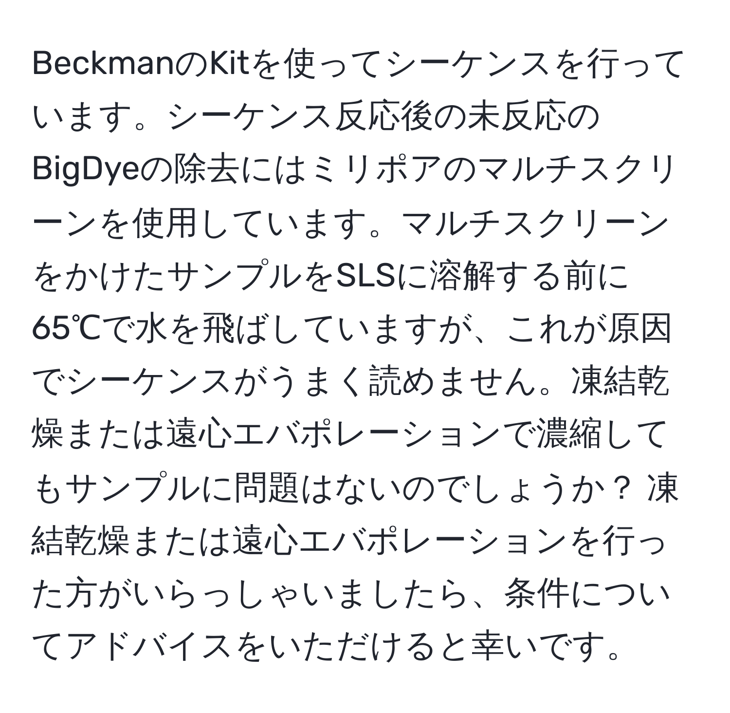 BeckmanのKitを使ってシーケンスを行っています。シーケンス反応後の未反応のBigDyeの除去にはミリポアのマルチスクリーンを使用しています。マルチスクリーンをかけたサンプルをSLSに溶解する前に65℃で水を飛ばしていますが、これが原因でシーケンスがうまく読めません。凍結乾燥または遠心エバポレーションで濃縮してもサンプルに問題はないのでしょうか？ 凍結乾燥または遠心エバポレーションを行った方がいらっしゃいましたら、条件についてアドバイスをいただけると幸いです。