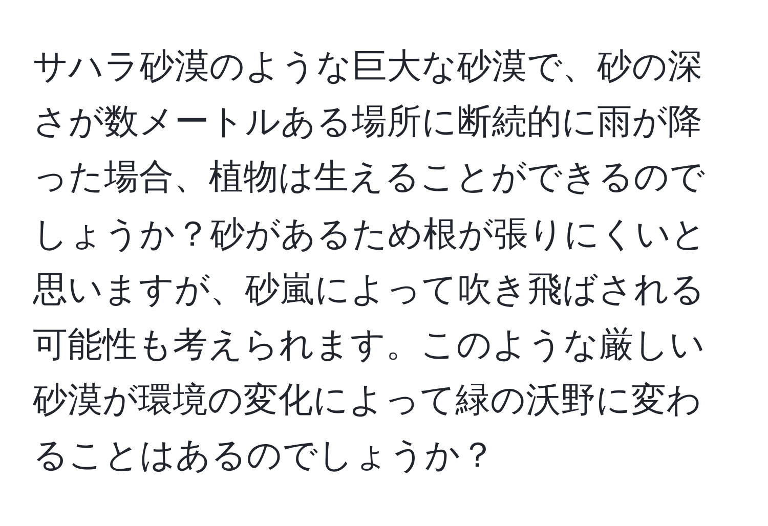 サハラ砂漠のような巨大な砂漠で、砂の深さが数メートルある場所に断続的に雨が降った場合、植物は生えることができるのでしょうか？砂があるため根が張りにくいと思いますが、砂嵐によって吹き飛ばされる可能性も考えられます。このような厳しい砂漠が環境の変化によって緑の沃野に変わることはあるのでしょうか？