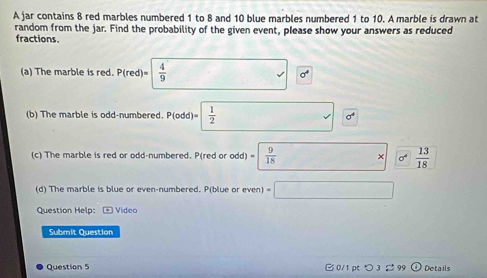 A jar contains 8 red marbles numbered 1 to 8 and 10 blue marbles numbered 1 to 10. A marble is drawn at 
random from the jar. Find the probability of the given event, please show your answers as reduced 
fractions. 
(a) The marble is red. P(red)=| 4/9  sigma^4
0^4
(b) The marble is odd-numbered. P(odd)= 1/2  □ x= 4/3 
(c) The marble is red or odd-numbered. P(red or odd) I)=| 9/18  * * 0^4 13/18 
(d) The marble is blue or even-numbered. P(blue or even) =□
Question Help: Video 
Submit Question 
Question 5 0/1 pt つ 3 S 99 Details