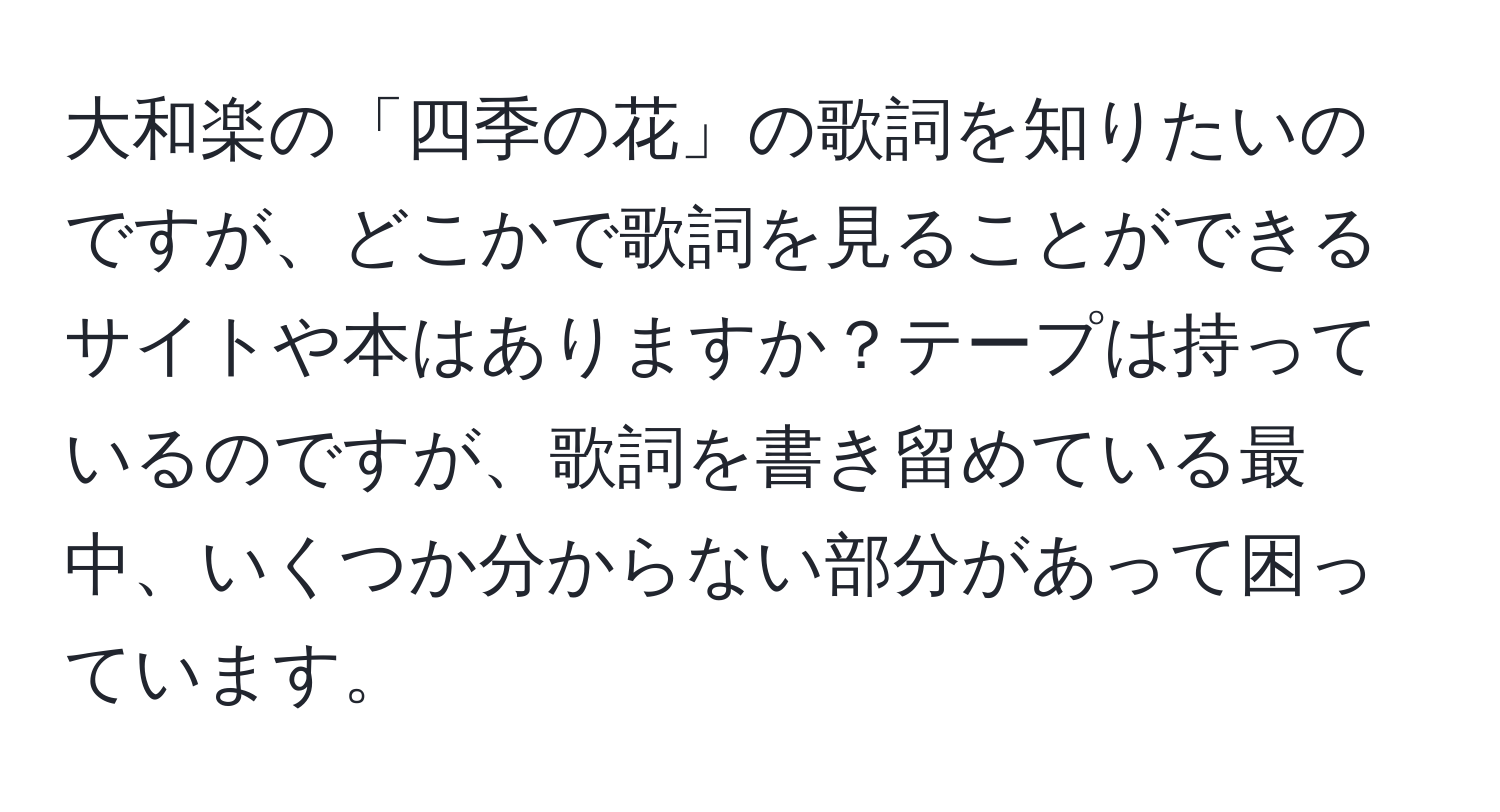 大和楽の「四季の花」の歌詞を知りたいのですが、どこかで歌詞を見ることができるサイトや本はありますか？テープは持っているのですが、歌詞を書き留めている最中、いくつか分からない部分があって困っています。