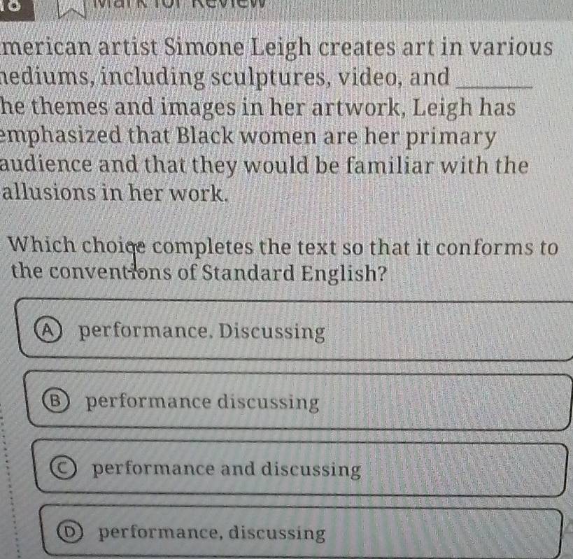 merican artist Simone Leigh creates art in various
nediums, including sculptures, video, and_
he themes and images in her artwork, Leigh has
emphasized that Black women are her primary
audience and that they would be familiar with the
allusions in her work.
Which choice completes the text so that it conforms to
the conventions of Standard English?
A performance. Discussing
B performance discussing
○ performance and discussing
D performance, discussing