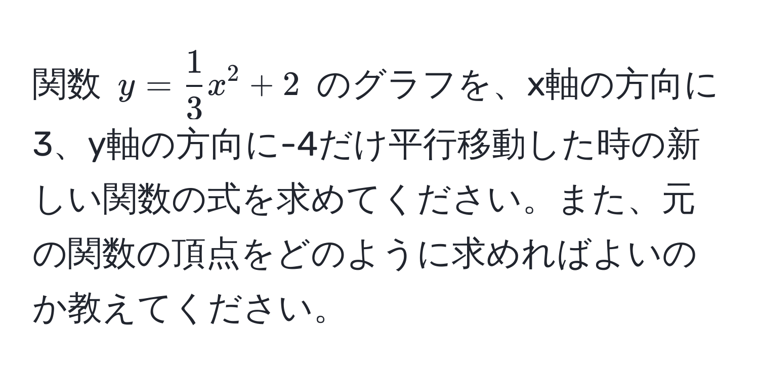 関数 $y =  1/3 x^2 + 2$ のグラフを、x軸の方向に3、y軸の方向に-4だけ平行移動した時の新しい関数の式を求めてください。また、元の関数の頂点をどのように求めればよいのか教えてください。