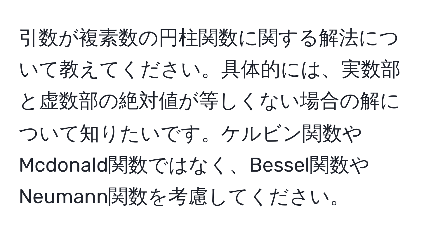 引数が複素数の円柱関数に関する解法について教えてください。具体的には、実数部と虚数部の絶対値が等しくない場合の解について知りたいです。ケルビン関数やMcdonald関数ではなく、Bessel関数やNeumann関数を考慮してください。