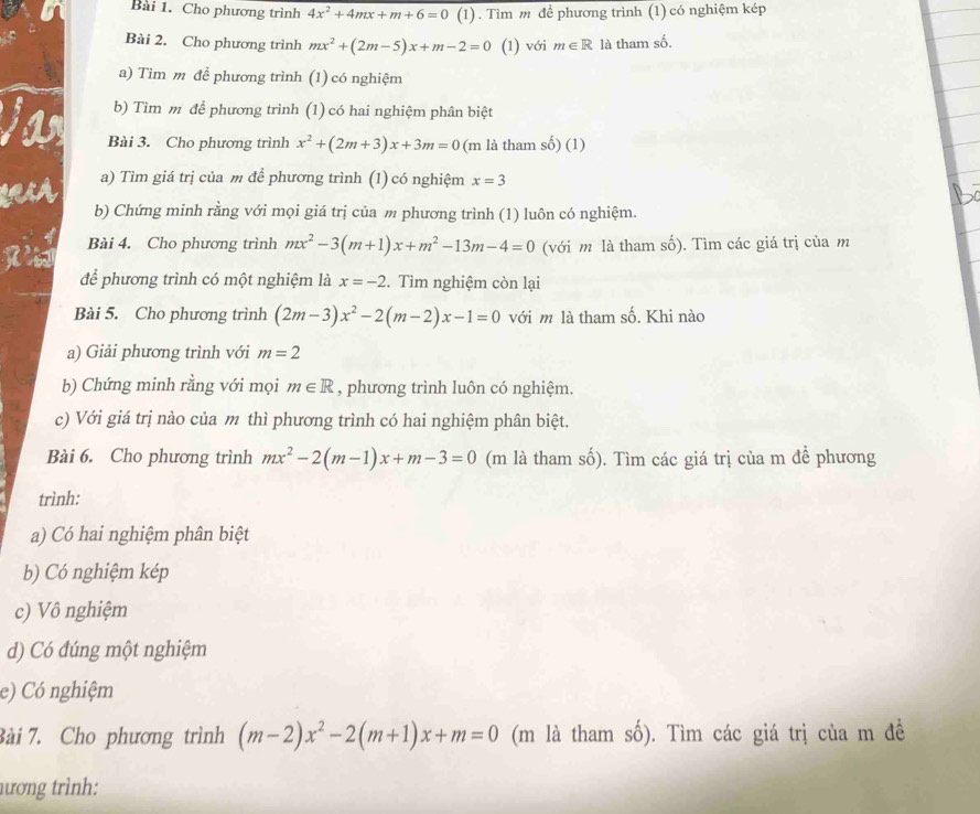 Cho phương trình 4x^2+4mx+m+6=0 (1) . Tìm m để phương trình (1) có nghiệm kép
Bài 2. Cho phương trình mx^2+(2m-5)x+m-2=0 (1) với m∈ R là tham số.
a) Tìm m để phương trình (1) có nghiệm
b) Tìm m để phương trình (1) có hai nghiệm phân biệt
Bài 3. Cho phương trình x^2+(2m+3)x+3m=0 (m là tham số) (1)
a) Tìm giá trị của m để phương trình (1) có nghiệm x=3
b) Chứng minh rằng với mọi giá trị của m phương trình (1) luôn có nghiệm.
Bài 4. Cho phương trình mx^2-3(m+1)x+m^2-13m-4=0 (với m là tham số). Tìm các giá trị của m
để phương trình có một nghiệm là x=-2 2. Tìm nghiệm còn lại
Bài 5. Cho phương trình (2m-3)x^2-2(m-2)x-1=0 với m là tham số. Khi nào
a) Giải phương trình với m=2
b) Chứng minh rằng với mọi m∈ R , phương trình luôn có nghiệm.
c) Với giá trị nào của m thì phương trình có hai nghiệm phân biệt.
Bài 6. Cho phương trình mx^2-2(m-1)x+m-3=0 (m là tham số). Tìm các giá trị của m để phương
trình:
a) Có hai nghiệm phân biệt
b) Có nghiệm kép
c) Vô nghiệm
d) Có đúng một nghiệm
e) Có nghiệm
Bài 7. Cho phương trình (m-2)x^2-2(m+1)x+m=0 (m là tham số). Tìm các giá trị của m đề
hương trình: