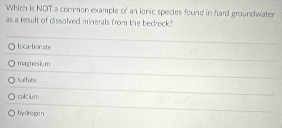 Which is NOT a common example of an ionic species found in hard groundwater
as a result of dissolved minerals from the bedrock?
bicarbonate
magnesium
sulfate
calcium
hydrogen