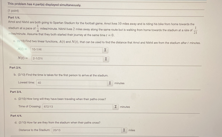 This problem has 4 part(s) displayed simultaneously. 
(1 point) 
Part 1/4. 
Amol and Nikhil are both going to Spartan Stadium for the football game. Amol lives 10 miles away and is riding his bike from home towards the 
stadium at a pace of  1/4  miles/minute. Nikhil lives 2 miles away along the same route but is walking from home towards the stadium at a rate of  1/21 
miles/minute. Assume that they both started their journey at the same time t=0. 
a. (4/10) Find two linear functions, A(t) and N(t) , that can be used to find the distance that Amol and Nikhil are from the stadium after f minutes.
A(t)= 10-1/4t
Σ
N(t)= 2-1/21t
Part 2/4, 
b. (2/10) Find the time is takes for the first person to arrive at the stadium. 
Lowest time: 40 Σ minutes
Part 3/4. 
c. (2/10) How long will they have been traveling when their paths cross? 
Time of Crossing: 672/13 Σ minutes
Part 4/4. 
d. (2/10) How far are they from the stadium when their paths cross?
Σ
Distance to the Stadium: 20/13 miles