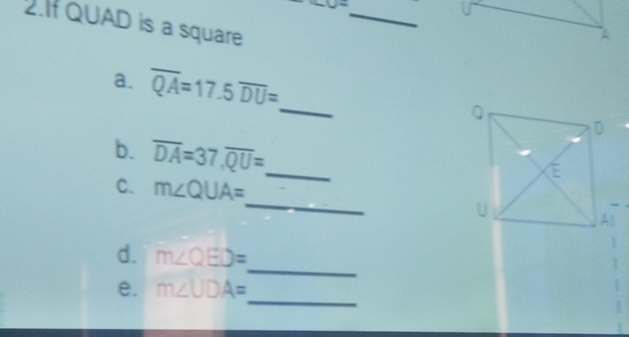 J=
2. QUAD is a square 
A 
a. overline QA=17.5 overline DU= _ 
b. overline DA=37, overline QU= _ 
_ 
C. m∠ QUA=
d. m∠ QED=
_ 
_ 
e. m∠ UDA=