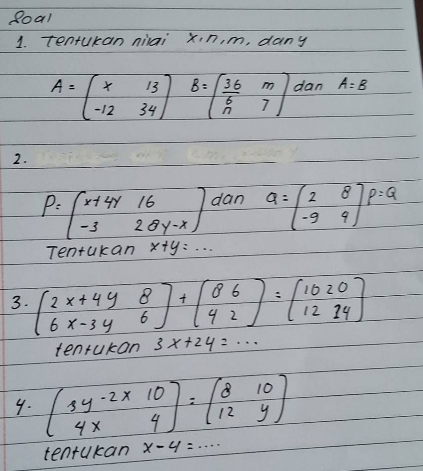 Roal 
1. tentukan niiai xn, m, dany
A=beginbmatrix x&13 -12&34endbmatrix B=beginbmatrix  36/5 &m n&7endbmatrix dan A=B
2.
P=beginbmatrix x+4y&16 -3&28y-xendbmatrix dan
a=beginpmatrix 2&8 -9&9endarray ) P=Q
Tentakan x+y=·s
3. beginbmatrix 2x+4y&8 6x-3y&6endbmatrix +beginbmatrix 8&6 4&2endbmatrix =beginbmatrix 10&2&0 12&14endbmatrix
tenrukan 3x+24=·s
4. beginbmatrix 3y-2* 10 4x4endbmatrix =beginbmatrix 8&10 12&yendbmatrix
tentukan x-4=·s