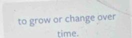 to grow or change over 
time.