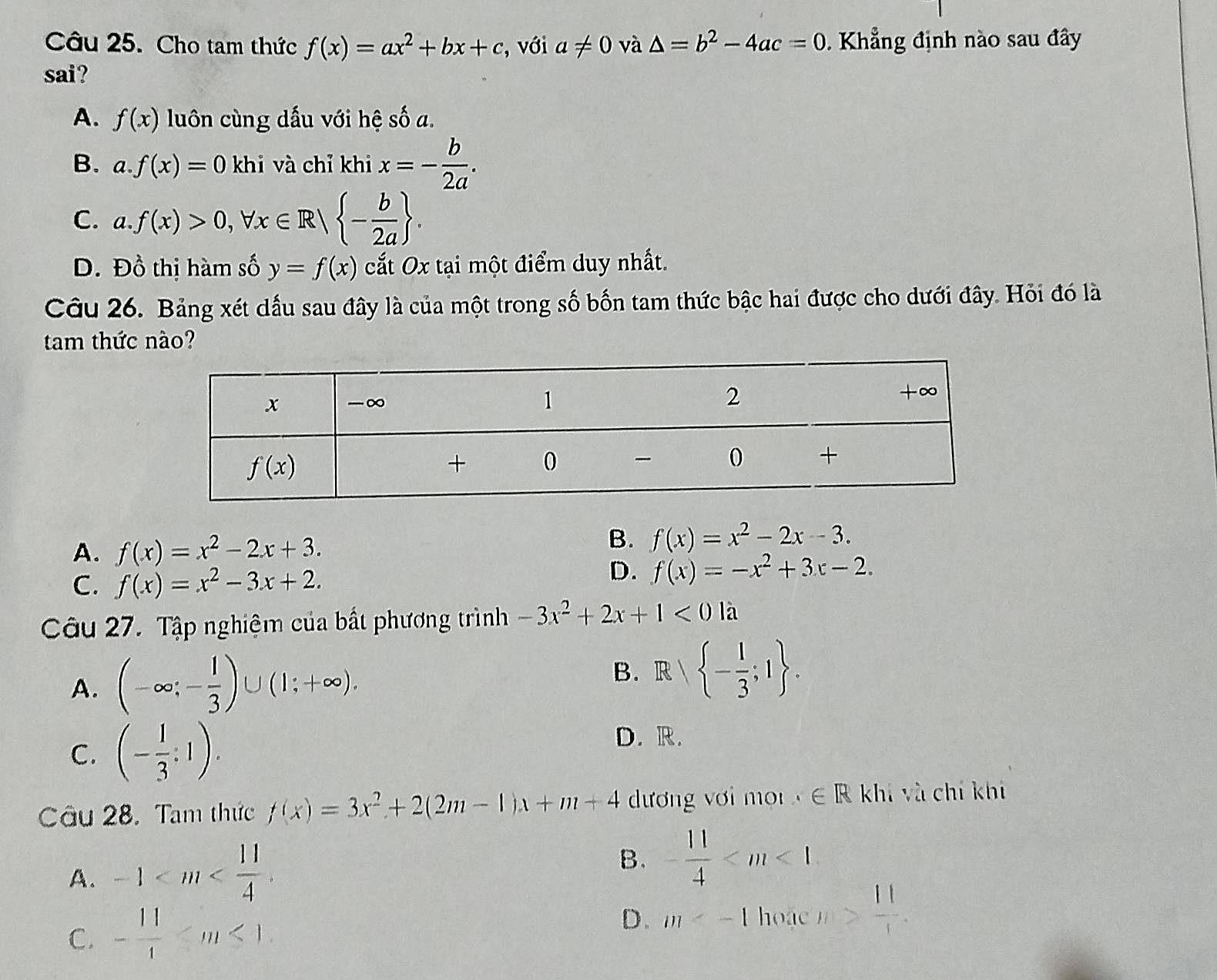 Cho tam thức f(x)=ax^2+bx+c , với a!= 0 và △ =b^2-4ac=0 Khẳng định nào sau đây
sai?
A. f(x) luôn cùng dấu với hệ số a.
B. a. f(x)=0 khi và chỉ khi x=- b/2a .
C. a.f(x)>0,forall x∈ R| - b/2a  .
D. Đồ thị hàm số y=f(x) cất Ox tại một điểm duy nhất.
Câu 26. Bảng xét dấu sau đây là của một trong số bốn tam thức bậc hai được cho dưới đây. Hỏi đó là
tam thức nào?
A. f(x)=x^2-2x+3.
B. f(x)=x^2-2x-3.
C. f(x)=x^2-3x+2.
D. f(x)=-x^2+3x-2.
Câu 27. Tập nghiệm của bất phương trình -3x^2+2x+1<01a</tex>
A. (-∈fty ;- 1/3 )∪ (1;+∈fty ). B. R| - 1/3 ;1 .
C. (- 1/3 :1).
D. R.
Câu 28. Tam thức f(x)=3x^2+2(2m-1)x+m+4 dương với mo ∈ R khi và chí khí
A. -1
B. - 11/4 
C. - 11/4 
D. m hoac m> 11/1 .