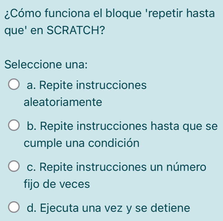 ¿Cómo funciona el bloque 'repetir hasta
que' en SCRATCH?
Seleccione una:
a. Repite instrucciones
aleatoriamente
b. Repite instrucciones hasta que se
cumple una condición
c. Repite instrucciones un número
fijo de veces
d. Ejecuta una vez y se detiene