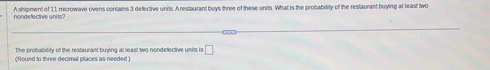 A shipment of 11 microwave ovens contains 3 defective units. A restaurant buys three of these units. What is the probability of the restaurant buying at least two 
nondefective units? 
The probability of the restaurant buying at least two nondefective units is □ -
(Round to three decimal places as needed.)