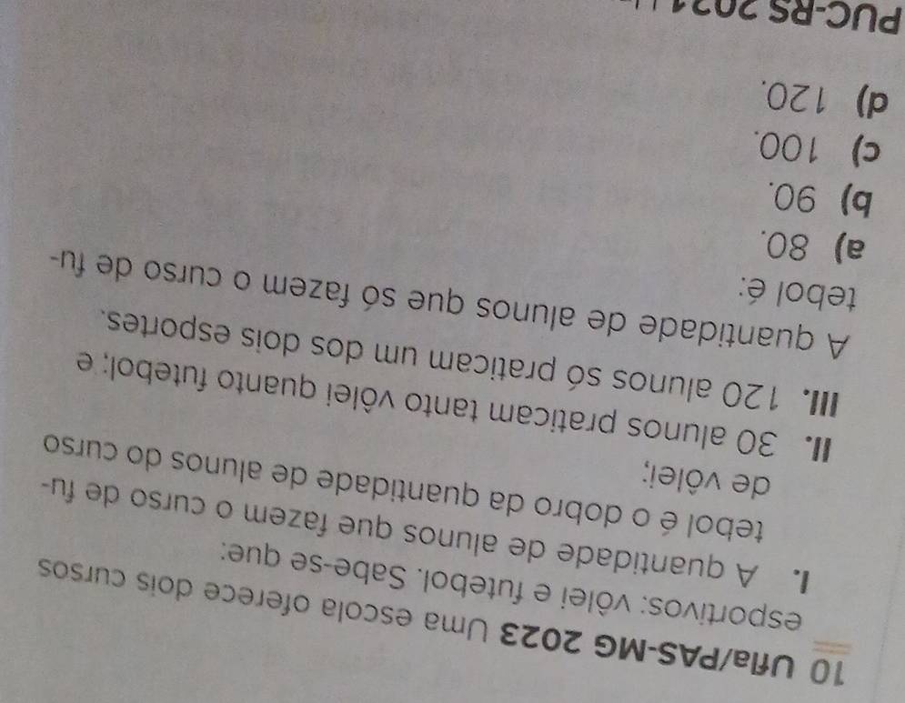 Ufla/PAS-MG 2023 Uma escola oferece dois cursos
esportivos: vôlei e futebol. Sabe-se que:
. A quantidade de alunos que fazem o curso de fu
tebol é o dobro da quantidade de alunos do curso
de vôlei;
I. 30 alunos praticam tanto vôlei quanto futebol; e
IIII. 120 alunos só praticam um dos dois esportes.
A quantidade de alunos que só fazem o curso de fu-
tebol é:
a) 80.
b) 90.
c) 100.
d) 120.
PUC-RS 2021