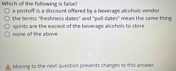 Which of the following is false?
a postoff is a discount offered by a beverage alcohols vendor
the terms "freshness dates" and "pull dates" mean the same thing
spirits are the easiest of the beverage alcohols to store
none of the above
Moving to the next question prevents changes to this answer.