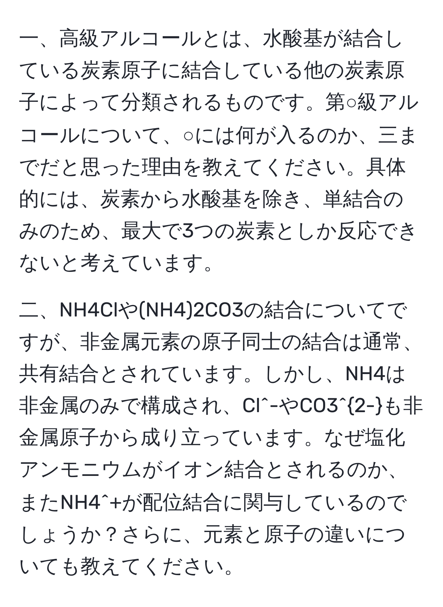 一、高級アルコールとは、水酸基が結合している炭素原子に結合している他の炭素原子によって分類されるものです。第○級アルコールについて、○には何が入るのか、三までだと思った理由を教えてください。具体的には、炭素から水酸基を除き、単結合のみのため、最大で3つの炭素としか反応できないと考えています。

二、NH4Clや(NH4)2CO3の結合についてですが、非金属元素の原子同士の結合は通常、共有結合とされています。しかし、NH4は非金属のみで構成され、Cl^(-やCO3^2-)も非金属原子から成り立っています。なぜ塩化アンモニウムがイオン結合とされるのか、またNH4^+が配位結合に関与しているのでしょうか？さらに、元素と原子の違いについても教えてください。