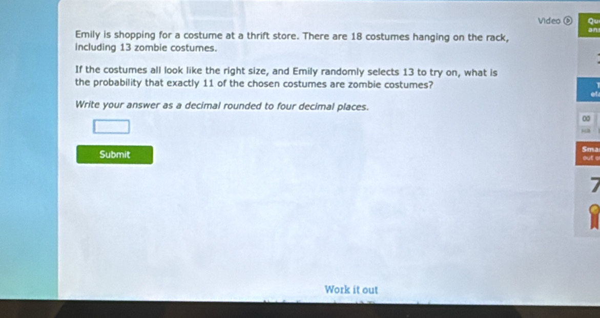 Video Qu 
an 
Emily is shopping for a costume at a thrift store. There are 18 costumes hanging on the rack, 
including 13 zombie costumes. 
If the costumes all look like the right size, and Emily randomly selects 13 to try on, what is 
the probability that exactly 11 of the chosen costumes are zombie costumes? 
Write your answer as a decimal rounded to four decimal places. 
0 

Submit Sma 
out e 
7 
Work it out