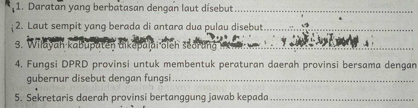 Daratan yang berbatasan dengan laut disebut_ 
2. Laut sempit yang berada di antara dua puľau disebut_ 
_ 
3. Wilayah kabupaten dikepalai oleh seorang 
_ 
: 
4. Fungsi DPRD provinsi untuk membentuk peraturan daerah provinsi bersama dengan 
gubernur disebut dengan fungsi_ 
5. Sekretaris daerah provinsi bertanggung jawab kepada_