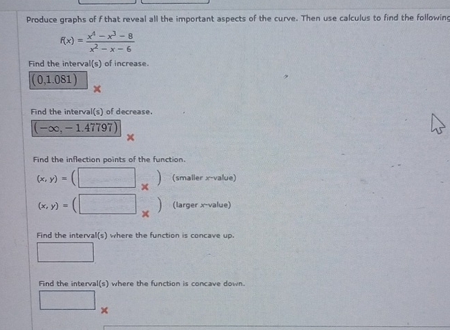 Produce graphs of f that reveal all the important aspects of the curve. Then use calculus to find the following
f(x)= (x^4-x^3-8)/x^2-x-6 
Find the interval(s) of increase.
(0,1.081)
Find the interval(s) of decrease.
(-∈fty ,-1.47797)
Find the inflection points of the function. 
1
(x,y)= (smaller x -value)
x
(x,y)= (larger x -value) 
× 
Find the interval(s) where the function is concave up. 
Find the interval(s) where the function is concave down.