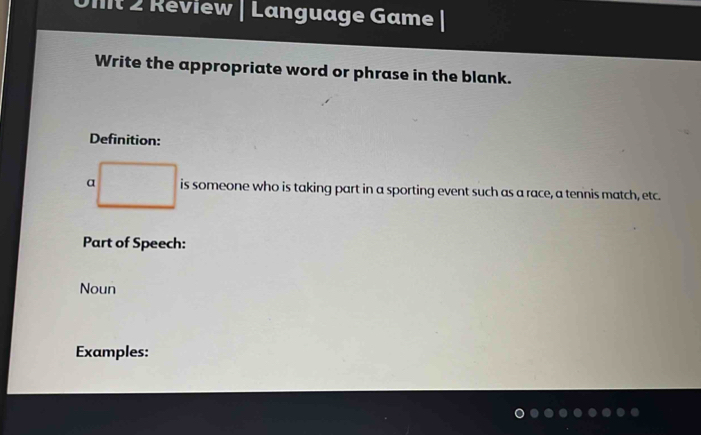 Review | Language Game |
Write the appropriate word or phrase in the blank.
Definition:
a is someone who is taking part in a sporting event such as a race, a tennis match, etc.
Part of Speech:
Noun
Examples: