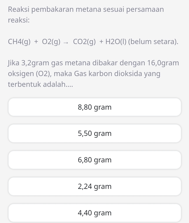 Reaksi pembakaran metana sesuai persamaan
reaksi:
CH4(g)+O2(g)to CO2(g)+H2O(l) (belum setara).
Jika 3,2gram gas metana dibakar dengan 16,0gram
oksigen (O2), maka Gas karbon dioksida yang
terbentuk adalah....
8,80 gram
5,50 gram
6,80 gram
2,24 gram
4,40 gram