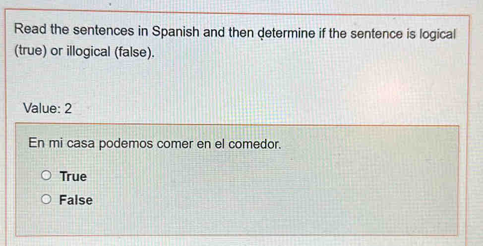 Read the sentences in Spanish and then determine if the sentence is logical
(true) or illogical (false).
Value: 2
En mi casa podemos comer en el comedor.
True
False