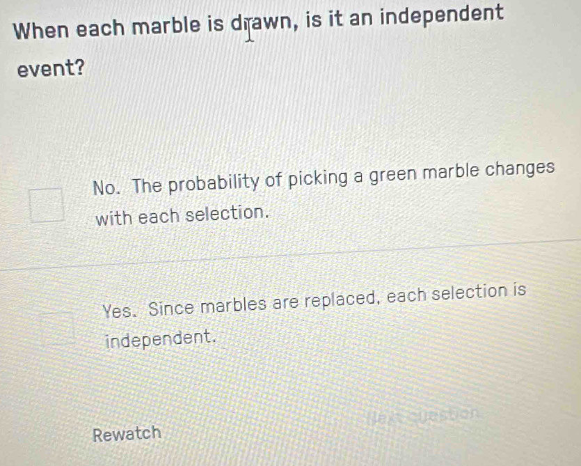 When each marble is drawn, is it an independent
event?
No. The probability of picking a green marble changes
with each selection.
Yes. Since marbles are replaced, each selection is
independent.
Rewatch Jon