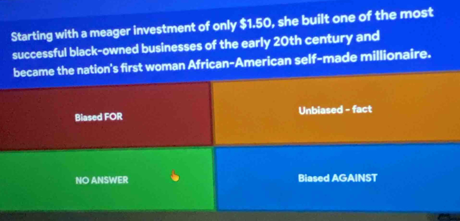 Starting with a meager investment of only $1.50, she built one of the most
successful black-owned businesses of the early 20th century and
became the nation's first woman African-American self-made millionaire.
Biased FOR Unbiased - fact
NO ANSWER Biased AGAINST