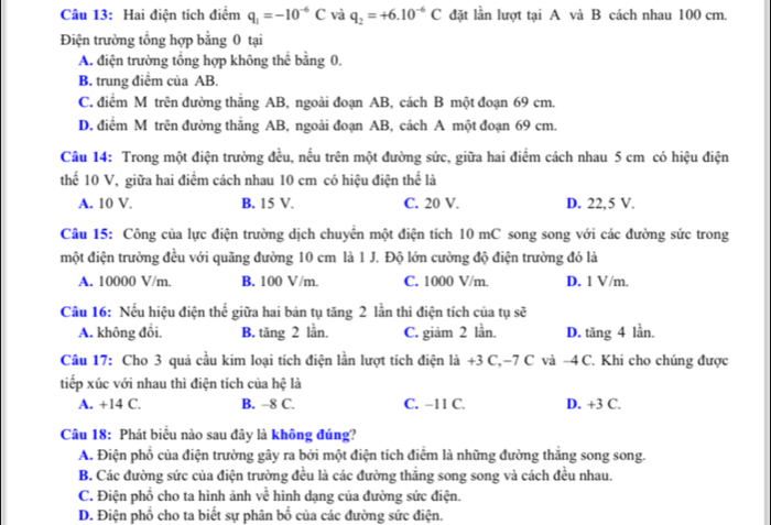 Hai điện tích điểm q_1=-10^(-6)C và q_2=+6.10^(-6)C đặt lần lượt tại A và B cách nhau 100 cm.
Điện trường tổng hợp bằng 0 tại
A. điện trường tổng hợp không thể bằng 0.
B. trung điểm của AB.
C. điểm M trên đường thắng AB, ngoài đoạn AB, cách B một đoạn 69 cm.
D. điểm M trên đường thắng AB, ngoài đoạn AB, cách A một đoạn 69 cm.
Câu 14: Trong một điện trường đều, nếu trên một đường sức, giữa hai điểm cách nhau 5 cm có hiệu điện
thể 10 V, giữa hai điểm cách nhau 10 cm có hiệu điện thể là
A. 10 V. B. 15 V. C. 20 V. D. 22,5 V.
Câu 15: Công của lực điện trường dịch chuyển một điện tích 10 mC song song với các đường sức trong
một điện trường đều với quãng đường 10 cm là 1 J. Độ lớn cường độ điện trường đó là
A. 10000 V/m. B. 100 V/m. C. 1000 V/m. D. 1 V/m.
Câu 16: Nếu hiệu điện thế giữa hai bản tụ tăng 2 lần thì điện tích của tụ sẽ
A. không đổi. B. tăng 2 lần. C. giảm 2 lần. D. tăng 4 lần.
Câu 17: Cho 3 quả cầu kim loại tích điện lần lượt tích điện là +3 C,-7 C và -4 C. Khi cho chúng được
tiếp xúc với nhau thì điện tích của hệ là
A. +14 C. B. -8 C. C. −11 C. D. +3 C.
Câu 18: Phát biểu nào sau đây là không đúng?
A. Điện phố của điện trường gây ra bởi một điện tích điểm là những đường thăng song song.
B. Các đường sức của điện trường đều là các đường thắng song song và cách đều nhau.
C. Điện phổ cho ta hình ảnh về hình dạng của đường sức điện.
D. Điện phổ cho ta biết sự phân bố của các đường sức điện.