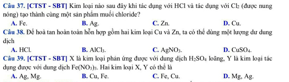 [CTST - SBT] Kim loại nào sau đây khi tác dụng với HCl và tác dụng với Cl_2 (được nung
nóng) tạo thành cùng một sản phầm muối chloride?
A. Fe. B. Ag. C. Zn. D. Cu.
Câu 38. Để hoà tan hoàn toàn hỗn hợp gồm hai kim loại Cu và Zn, ta có thể dùng một lượng dư dung
dịch
A. HCl. B. AlCl_3. C. AgNO_3. D. CuSO_4. 
Câu 39. [CTST - SBT] X là kim loại phản ứng được với dung dịch H_2SO_4 loãng, Y là kim loại tác
dụng được với dung dịch Fe(NO_3)_3. Hai kim loại X, Y có thể là
A. Ag, Mg. B. Cu, Fe. C. Fe, Cu. D. Mg, Ag.