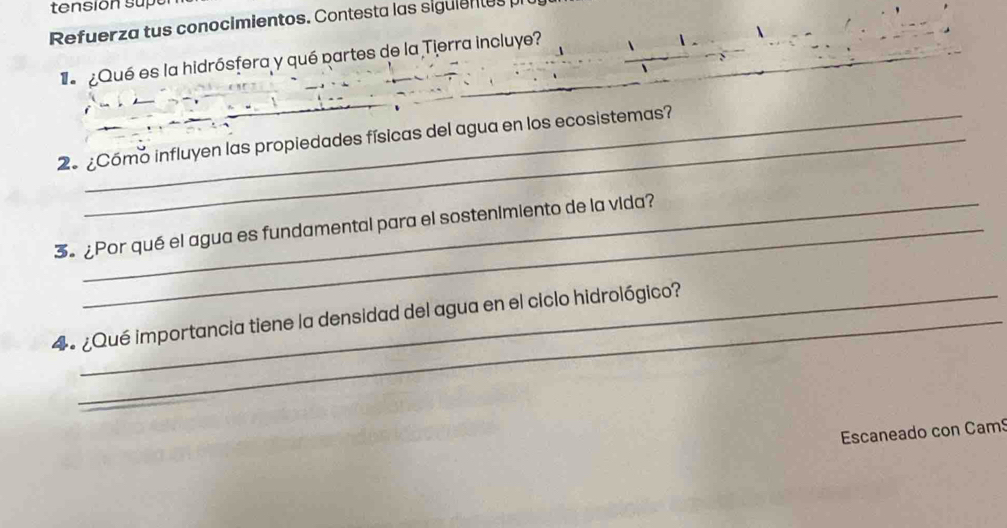 tension sup 
Refuerza tus conocimientos. Contesta las siguientes 
_ 
Qué es la hidrósfera y qué partes de la Tierra incluye? 
_ 
_ 
_ 
2º¿Cómo influyen las propiedades físicas del agua en los ecosistemas? 
3 ¿Por qué el agua es fundamental para el sostenimiento de la vida? 
4 º ¿Qué importancia tiene la densidad del agua en el ciclo hidrológico? 
Escaneado con Cam