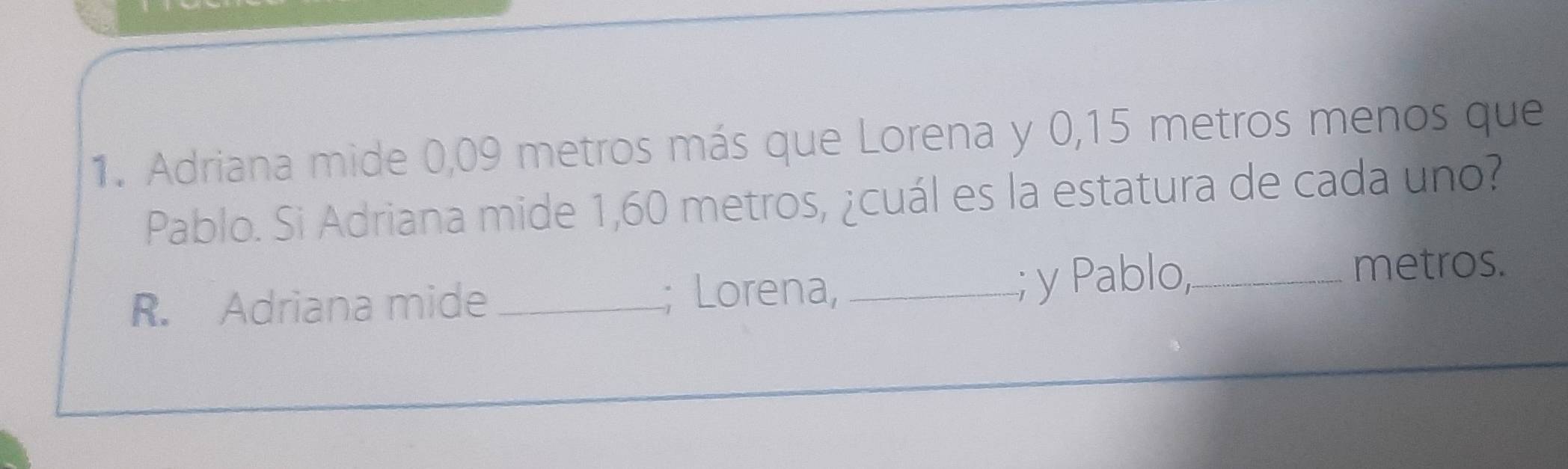 Adriana mide 0,09 metros más que Lorena y 0,15 metros menos que 
Pablo. Si Adriana mide 1,60 metros, ¿cuál es la estatura de cada uno? 
R. Adriana mide _; Lorena, _; y Pablo,_ 
metros.