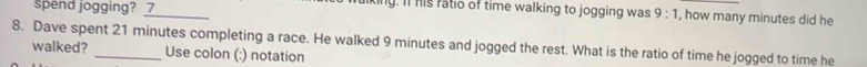 spend jogging? 7 
_ 
king. It his ratio of time walking to jogging was 9:1 , how many minutes did he 
8. Dave spent 21 minutes completing a race. He walked 9 minutes and jogged the rest. What is the ratio of time he jogged to time he 
walked? Use colon (:) notation