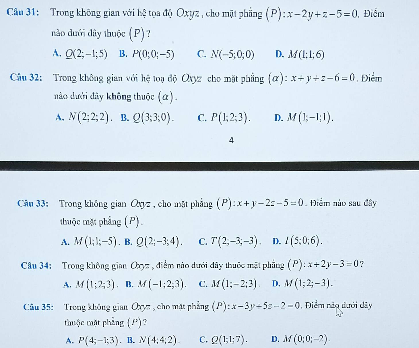 Trong không gian với hệ tọa độ Oxyz , cho mặt phẳng (P): x-2y+z-5=0. Điểm
nào dưới đây thuộc (P)?
A. Q(2;-1;5) B. P(0;0;-5) C. N(-5;0;0) D. M(1;1;6)
Câu 32: Trong không gian với hệ toạ độ Oxyz cho mặt phẳng (α): x+y+z-6=0. Điểm
nào dưới đây không thuộc (α).
A. N(2;2;2) B. Q(3;3;0). C. P(1;2;3). D. M(1;-1;1). 
4
Câu 33: Trong không gian Oxyz , cho mặt phẳng (P): x+y-2z-5=0. Điểm nào sau đây
thuộc mặt phẳng (P).
A. M(1;1;-5). B. Q(2;-3;4). C. T(2;-3;-3). D. I(5;0;6). 
Câu 34: Trong không gian Oxyz , điểm nào dưới đây thuộc mặt phẳng (P):x+2y-3=0 ?
A. M(1;2;3). B. M(-1;2;3). C. M(1;-2;3). D. M(1;2;-3). 
Câu 35: Trong không gian Oxyz , cho mặt phẳng (P) : x-3y+5z-2=0. Điểm nào dưới đây
thuộc mặt phẳng (P)?
A. P(4;-1;3). B. N(4;4;2). C. Q(1;1;7). D. M(0;0;-2).